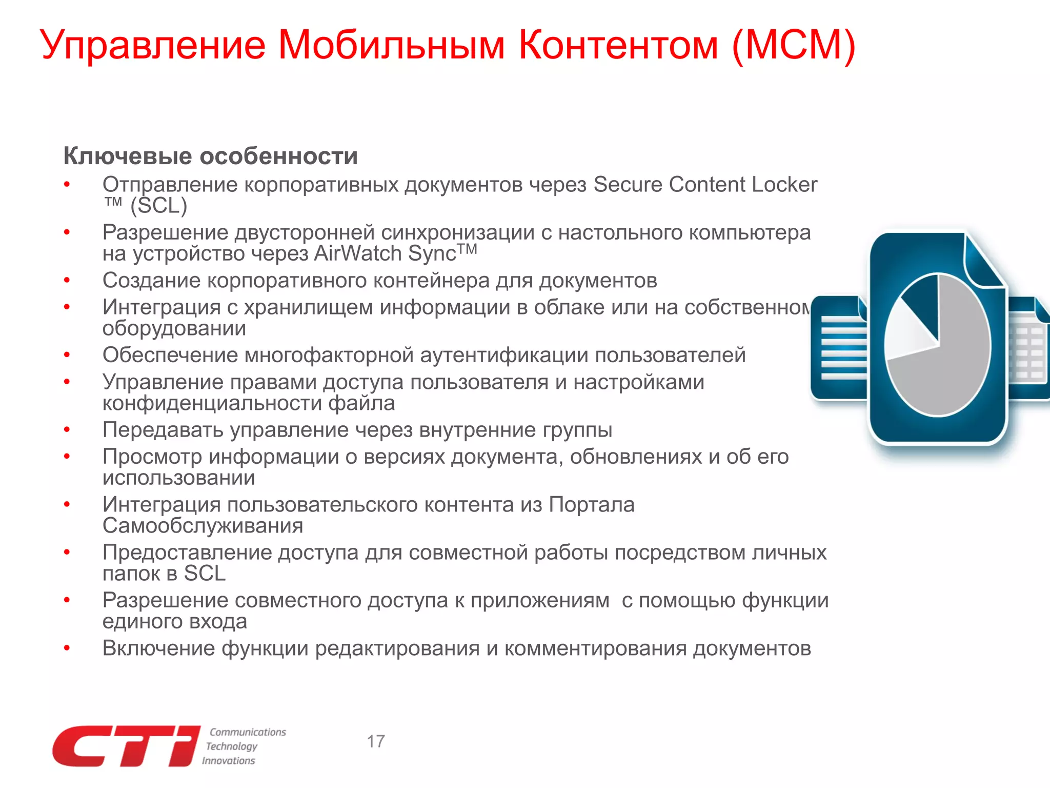Управление Мобильным Контентом (MCM)
Ключевые особенности
•
•
•
•

•
•
•
•

•
•
•

•

Отправление корпоративных документов через Secure Content Locker
™ (SCL)
Разрешение двусторонней синхронизации с настольного компьютера
на устройство через AirWatch SyncTM
Создание корпоративного контейнера для документов
Интеграция с хранилищем информации в облаке или на собственном
оборудовании
Обеспечение многофакторной аутентификации пользователей
Управление правами доступа пользователя и настройками
конфиденциальности файла
Передавать управление через внутренние группы
Просмотр информации о версиях документа, обновлениях и об его
использовании
Интеграция пользовательского контента из Портала
Самообслуживания
Предоставление доступа для совместной работы посредством личных
папок в SCL
Разрешение совместного доступа к приложениям с помощью функции
единого входа
Включение функции редактирования и комментирования документов

17

 