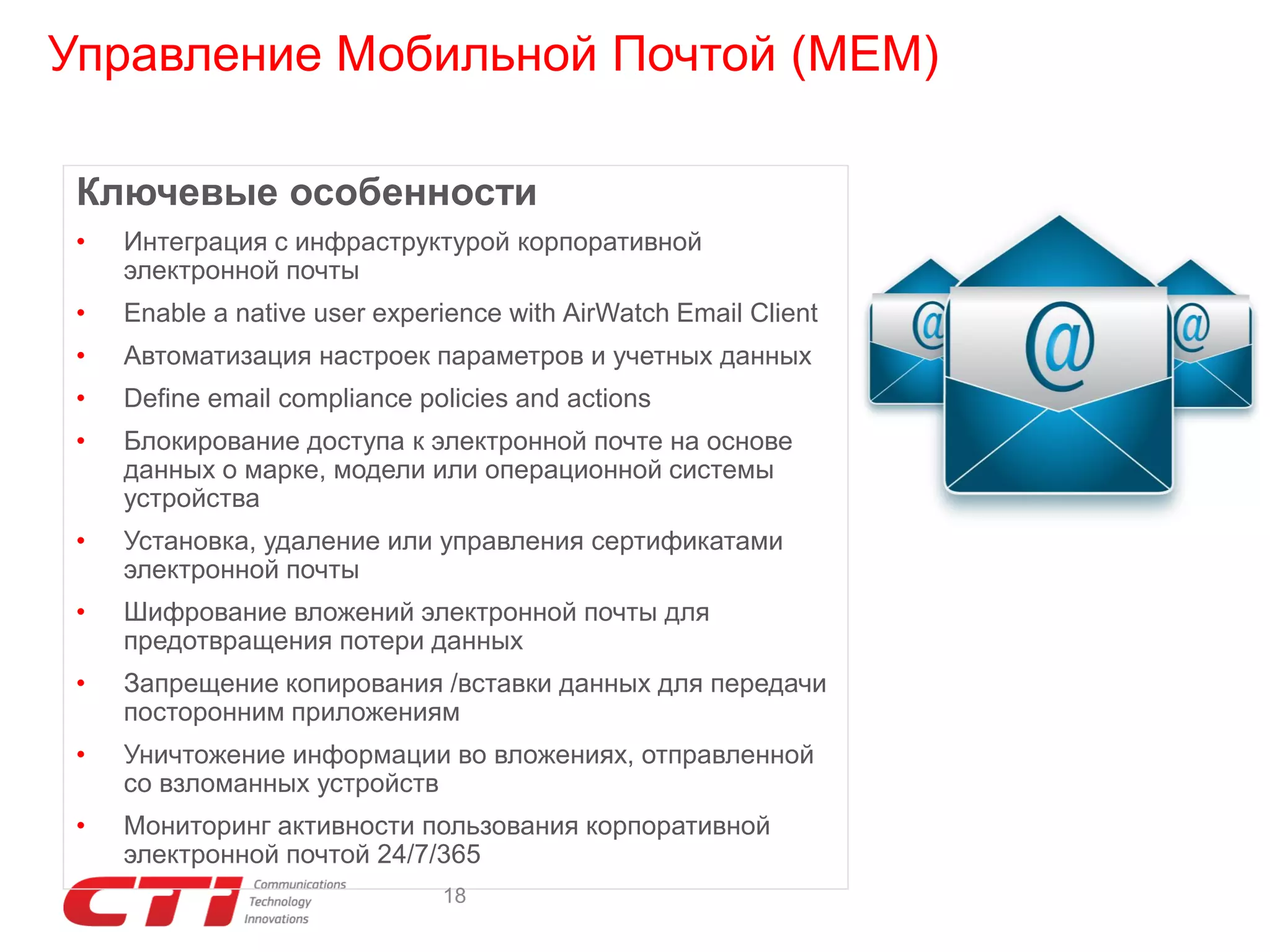 Управление Мобильной Почтой (MEM)
Ключевые особенности
•

Интеграция с инфраструктурой корпоративной
электронной почты

•

Enable a native user experience with AirWatch Email Client

•

Автоматизация настроек параметров и учетных данных

•

Define email compliance policies and actions

•

Блокирование доступа к электронной почте на основе
данных о марке, модели или операционной системы
устройства

•

Установка, удаление или управления сертификатами
электронной почты

•

Шифрование вложений электронной почты для
предотвращения потери данных

•

Запрещение копирования /вставки данных для передачи
посторонним приложениям

•

Уничтожение информации во вложениях, отправленной
со взломанных устройств

•

Мониторинг активности пользования корпоративной
электронной почтой 24/7/365
18

 