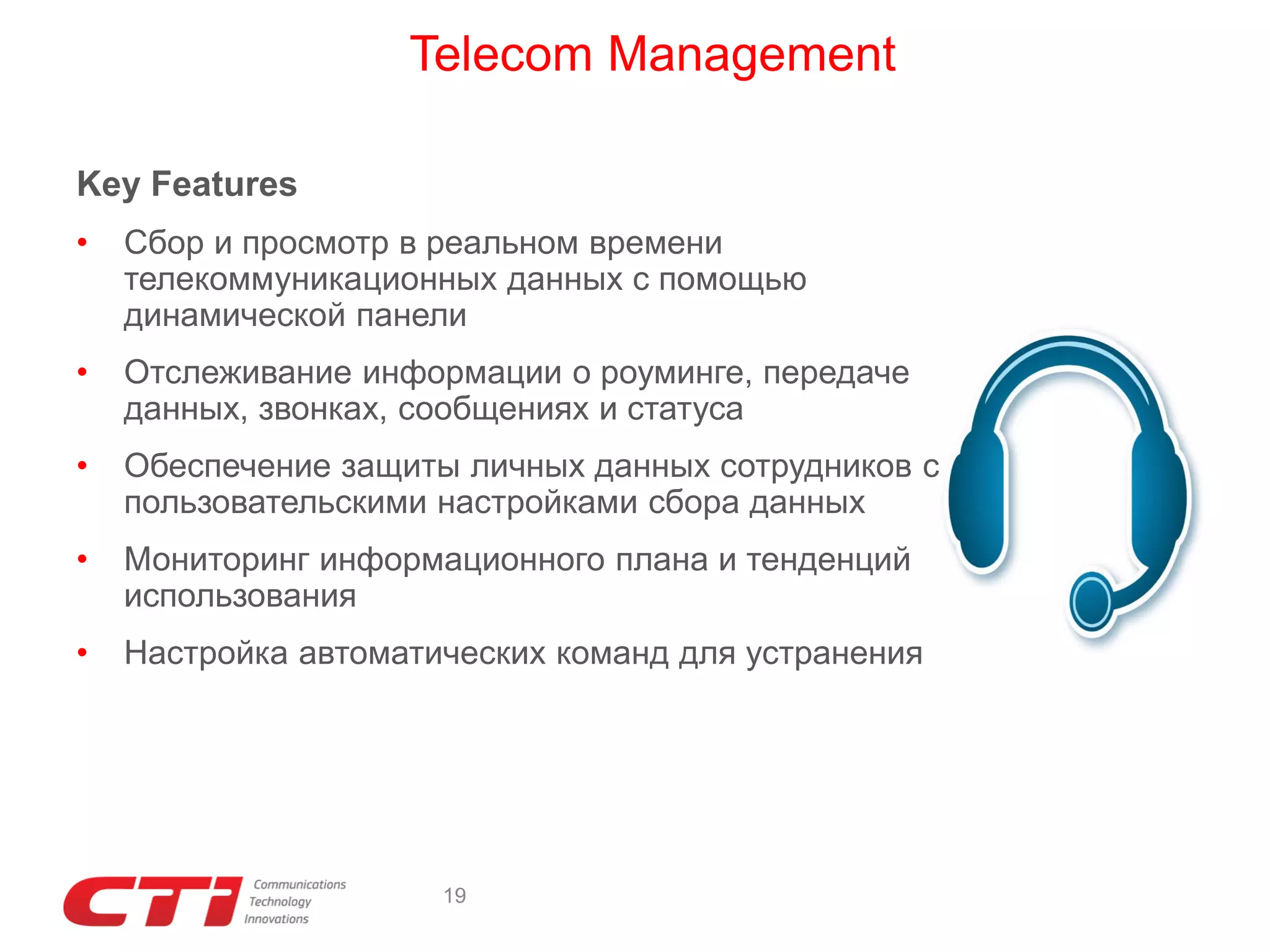Telecom Management
Key Features
•

Сбор и просмотр в реальном времени
телекоммуникационных данных с помощью
динамической панели

•

Отслеживание информации о роуминге, передаче
данных, звонках, сообщениях и статуса

•

Обеспечение защиты личных данных сотрудников с
пользовательскими настройками сбора данных

•

Мониторинг информационного плана и тенденций
использования

•

Настройка автоматических команд для устранения

19

 
