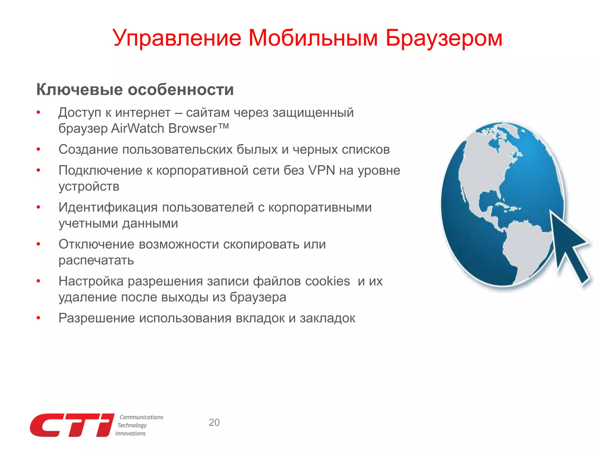 Управление Мобильным Браузером
Ключевые особенности
•

Доступ к интернет – сайтам через защищенный
браузер AirWatch Browser™

•

Создание пользовательских былых и черных списков

•

Подключение к корпоративной сети без VPN на уровне
устройств

•

Идентификация пользователей с корпоративными
учетными данными

•

Отключение возможности скопировать или
распечатать

•

Настройка разрешения записи файлов cookies и их
удаление после выходы из браузера

•

Разрешение использования вкладок и закладок

20

 
