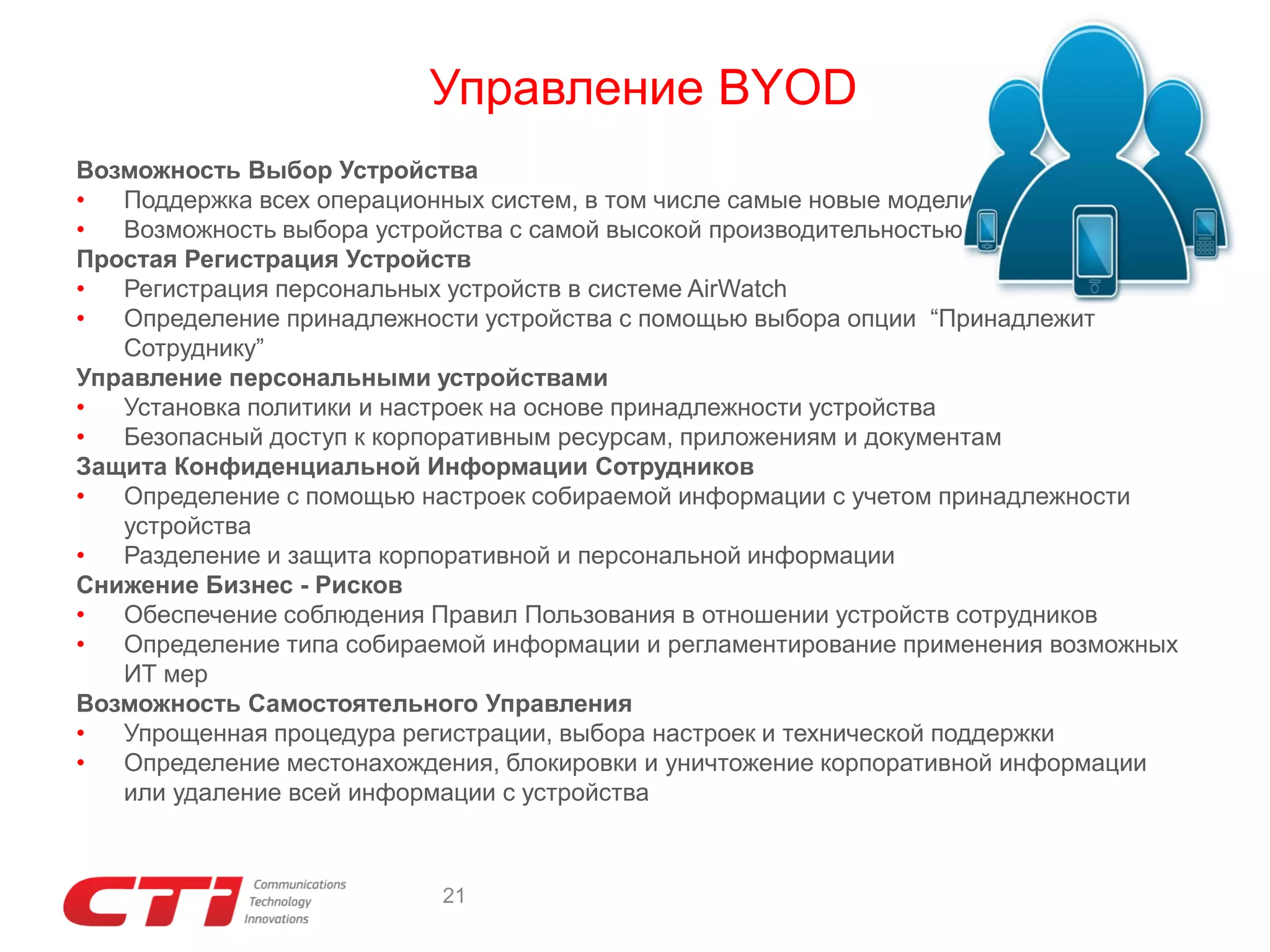 Управление BYOD
Возможность Выбор Устройства
•
Поддержка всех операционных систем, в том числе самые новые модели
•
Возможность выбора устройства с самой высокой производительностью
Простая Регистрация Устройств
•
Регистрация персональных устройств в системе AirWatch
•
Определение принадлежности устройства с помощью выбора опции “Принадлежит
Сотруднику”
Управление персональными устройствами
•
Установка политики и настроек на основе принадлежности устройства
•
Безопасный доступ к корпоративным ресурсам, приложениям и документам
Защита Конфиденциальной Информации Сотрудников
•
Определение с помощью настроек собираемой информации с учетом принадлежности
устройства
•
Разделение и защита корпоративной и персональной информации
Снижение Бизнес - Рисков
•
Обеспечение соблюдения Правил Пользования в отношении устройств сотрудников
•
Определение типа собираемой информации и регламентирование применения возможных
ИТ мер
Возможность Самостоятельного Управления
•
Упрощенная процедура регистрации, выбора настроек и технической поддержки
•
Определение местонахождения, блокировки и уничтожение корпоративной информации
или удаление всей информации с устройства

21

 