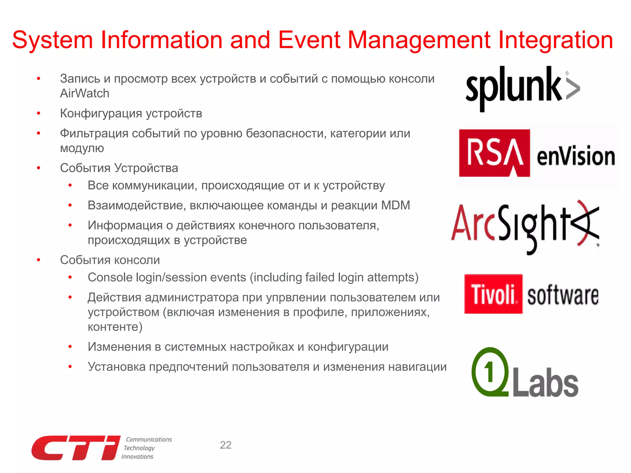 System Information and Event Management Integration
•

Запись и просмотр всех устройств и событий с помощью консоли
AirWatch

•

Конфигурация устройств

•

Фильтрация событий по уровню безопасности, категории или
модулю

•

События Устройства
• Все коммуникации, происходящие от и к устройству
•
•

•

Взаимодействие, включающее команды и реакции MDM
Информация о действиях конечного пользователя,
происходящих в устройстве

События консоли
• Console login/session events (including failed login attempts)
•

Действия администратора при упрвлении пользователем или
устройством (включая изменения в профиле, приложениях,
контенте)

•

Изменения в системных настройках и конфигурации

•

Установка предпочтений пользователя и изменения навигации

22

 