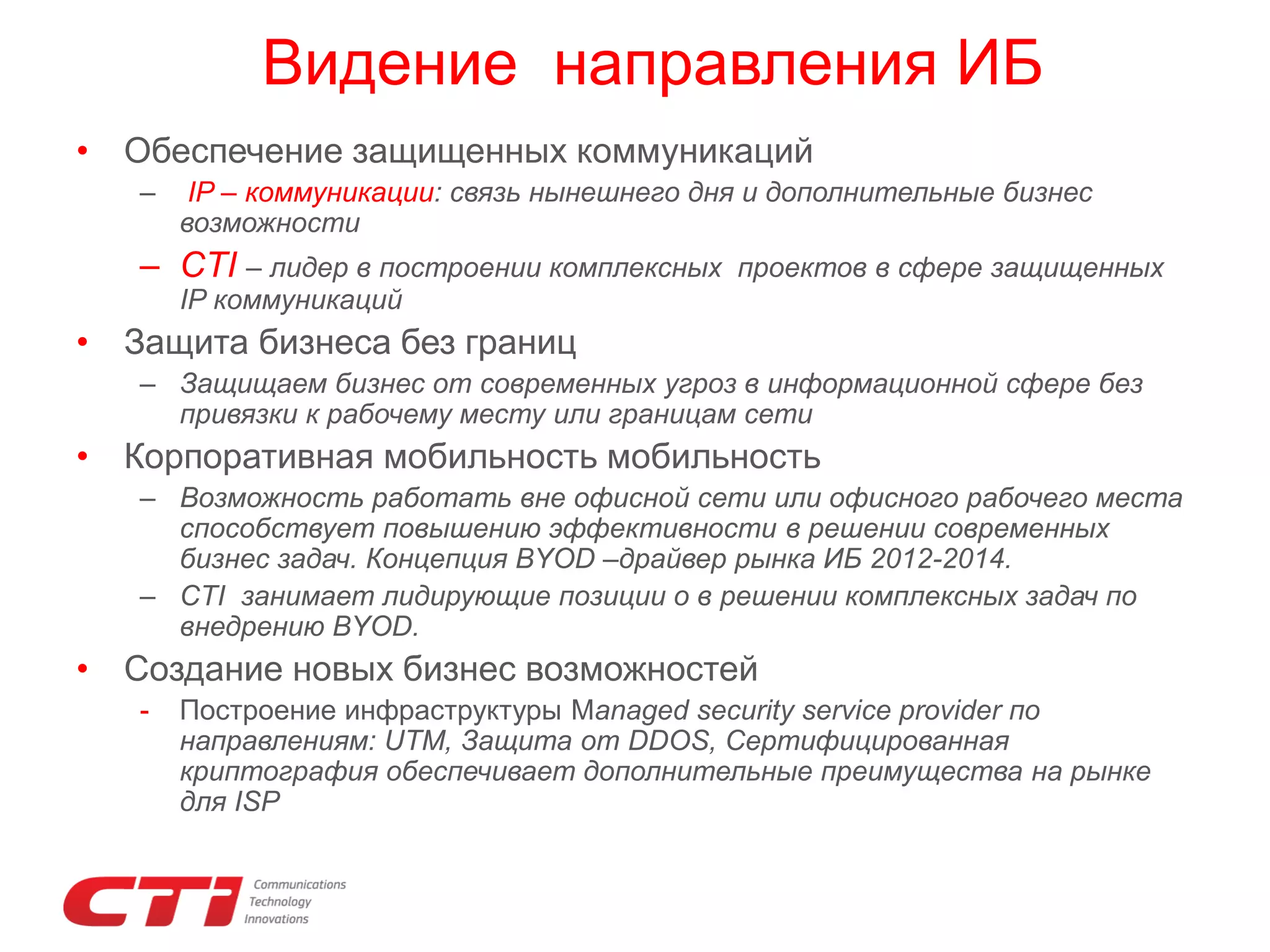 Видение направления ИБ
• Обеспечение защищенных коммуникаций
–

IP – коммуникации: связь нынешнего дня и дополнительные бизнес
возможности

– CTI – лидер в построении комплексных

проектов в сфере защищенных

IP коммуникаций

• Защита бизнеса без границ
– Защищаем бизнес от современных угроз в информационной сфере без
привязки к рабочему месту или границам сети

• Корпоративная мобильность мобильность
– Возможность работать вне офисной сети или офисного рабочего места
способствует повышению эффективности в решении современных
бизнес задач. Концепция BYOD –драйвер рынка ИБ 2012-2014.
– CTI занимает лидирующие позиции о в решении комплексных задач по
внедрению BYOD.

• Создание новых бизнес возможностей
-

Построение инфраструктуры Managed security service provider по
направлениям: UTM, Защита от DDOS, Сертифицированная
криптография обеспечивает дополнительные преимущества на рынке
для ISP

 