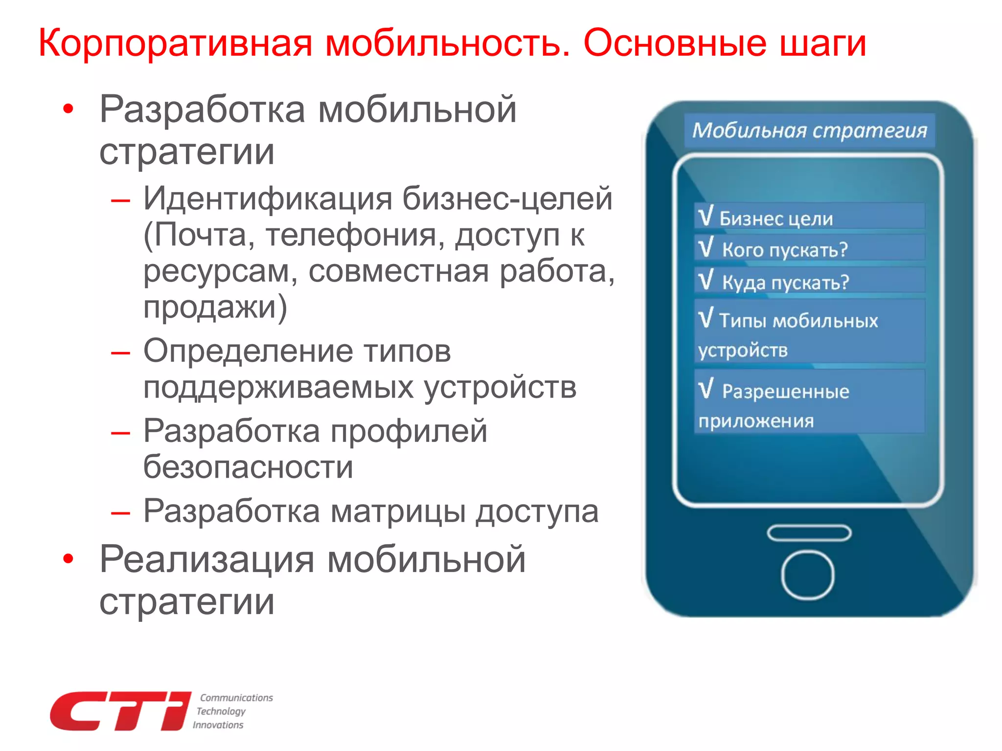 Корпоративная мобильность. Основные шаги
• Разработка мобильной
стратегии
– Идентификация бизнес-целей
(Почта, телефония, доступ к
ресурсам, совместная работа,
продажи)
– Определение типов
поддерживаемых устройств
– Разработка профилей
безопасности
– Разработка матрицы доступа

• Реализация мобильной
стратегии

 