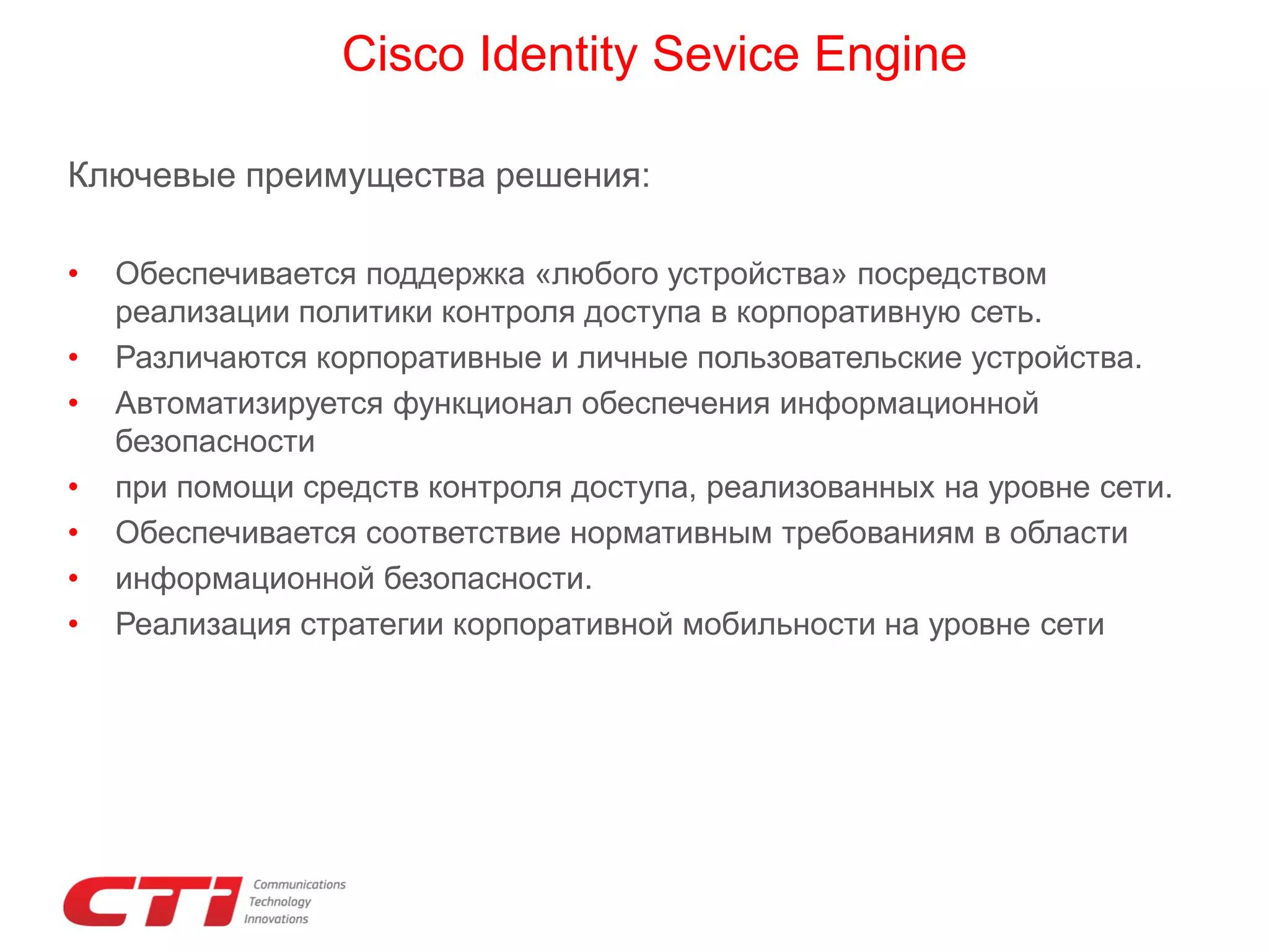 Cisco Identity Sevice Engine
Ключевые преимущества решения:
•
•
•
•
•
•
•

Обеспечивается поддержка «любого устройства» посредством
реализации политики контроля доступа в корпоративную сеть.
Различаются корпоративные и личные пользовательские устройства.
Автоматизируется функционал обеспечения информационной
безопасности
при помощи средств контроля доступа, реализованных на уровне сети.
Обеспечивается соответствие нормативным требованиям в области
информационной безопасности.
Реализация стратегии корпоративной мобильности на уровне сети

 