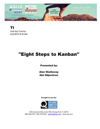  
 

TI
Half‐day Tutorial 
6/4/2013 8:30 AM 
 
 
 
 
 
 
 

"Eight Steps to Kanban"
 
 
 

Presented by:
Alan Shalloway
Net Objectives
 
 
 
 
 
 
 
 
 

Brought to you by: 
 

 
 
340 Corporate Way, Suite 300, Orange Park, FL 32073 
888‐268‐8770 ∙ 904‐278‐0524 ∙ sqeinfo@sqe.com ∙ www.sqe.com

 