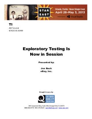 TI
AM Tutorial
4/30/13 8:30AM

Exploratory Testing Is
Now in Session
Presented by:
Jon Bach
eBay, Inc.

Brought to you by:

340 Corporate Way, Suite 300, Orange Park, FL 32073
888-268-8770 ∙ 904-278-0524 ∙ sqeinfo@sqe.com ∙ www.sqe.com

 