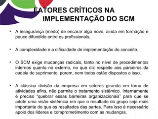 FATORES CRÍTICOS NA
IMPLEMENTAÇÃO DO SCM
• A insegurança (medo) de encarar algo novo, ainda em formação e
pouco difundido entre os profissionais.
• A complexidade e a dificuldade de implementação do conceito.
• O SCM exige mudanças radicais, tanto no nível de procedimentos
internos quanto no externo, no que diz respeito aos parceiros da
cadeia de suprimento, porem, nem todos estão dispostos a isso.
• A clássica divisão da empresa em setores girando em torno de
atividades afins, não permite o tratamento sistêmico. Internamente
é preciso “quebrar essas barreiras organizacionais” para que se
adote uma visão sistêmica em que o resultado do grupo seja mais
importante do que os resultados das partes. Para isso é necessário
apoio dos líderes e comprometimento com as mudanças.
 