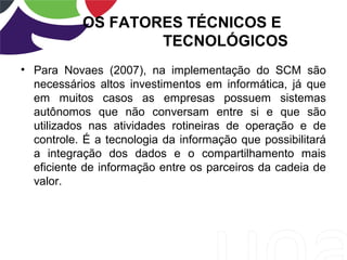OS FATORES TÉCNICOS E
TECNOLÓGICOS
• Para Novaes (2007), na implementação do SCM são
necessários altos investimentos em informática, já que
em muitos casos as empresas possuem sistemas
autônomos que não conversam entre si e que são
utilizados nas atividades rotineiras de operação e de
controle. É a tecnologia da informação que possibilitará
a integração dos dados e o compartilhamento mais
eficiente de informação entre os parceiros da cadeia de
valor.
 
