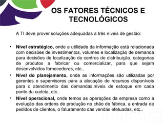 OS FATORES TÉCNICOS E
TECNOLÓGICOS
A TI deve prover soluções adequadas a três níveis de gestão:
• Nível estratégico, onde a utilidade da informação está relacionada
com decisões de investimentos, volumes e localização de demanda
para decisões de localização de centros de distribuição, categorias
de produtos a fabricar ou comercializar, para que sejam
desenvolvidos fornecedores, etc..
• Nível do planejamento, onde as informações são utilizadas por
gerentes e supervisores para a alocação de recursos disponíveis
para o atendimento das demandas,níveis de estoque em cada
ponto da cadeia, etc..
• Nível operacional, onde temos as operações da empresa como a
evolução das ordens de produção no chão de fábrica, a entrada de
pedidos de clientes, o faturamento das vendas efetuadas, etc..
 