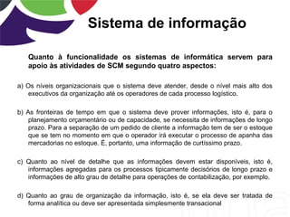 Sistema de informação
Quanto à funcionalidade os sistemas de informática servem para
apoio às atividades de SCM segundo quatro aspectos:
a) Os níveis organizacionais que o sistema deve atender, desde o nível mais alto dos
executivos da organização até os operadores de cada processo logístico.
b) As fronteiras de tempo em que o sistema deve prover informações, isto é, para o
planejamento orçamentário ou de capacidade, se necessita de informações de longo
prazo. Para a separação de um pedido de cliente a informação tem de ser o estoque
que se tem no momento em que o operador irá executar o processo de apanha das
mercadorias no estoque. É, portanto, uma informação de curtíssimo prazo.
c) Quanto ao nível de detalhe que as informações devem estar disponíveis, isto é,
informações agregadas para os processos tipicamente decisórios de longo prazo e
informações de alto grau de detalhe para operações de contabilização, por exemplo.
d) Quanto ao grau de organização da informação, isto é, se ela deve ser tratada de
forma analítica ou deve ser apresentada simplesmente transacional
 