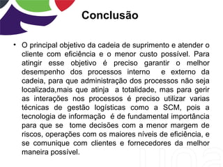 Conclusão
• O principal objetivo da cadeia de suprimento e atender o
cliente com eficiência e o menor custo possível. Para
atingir esse objetivo é preciso garantir o melhor
desempenho dos processos interno e externo da
cadeia, para que administração dos processos não seja
localizada,mais que atinja a totalidade, mas para gerir
as interações nos processos é preciso utilizar varias
técnicas de gestão logísticas como a SCM, pois a
tecnologia de informação é de fundamental importância
para que se tome decisões com a menor margem de
riscos, operações com os maiores níveis de eficiência, e
se comunique com clientes e fornecedores da melhor
maneira possível.
 