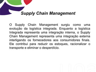 Supply Chain Management
O Supply Chain Management surgiu como uma
evolução da logística integrada. Enquanto a logística
Integrada representa uma integração interna, o Supply
Chain Management representa uma integração externa
interligando os fornecedores aos consumidores finais.
Ele contribui para reduzir os estoques, racionalizar o
transporte e eliminar o desperdício.
 
