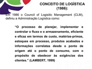 Em 1986 o Council of Logisitic Management (CLM),
definiu a Administração Logística como:
“O processo de planejar, implementar e
controlar o fluxo e o armazenamento, eficiente
e eficaz em termos de custo, matérias-primas,
estoques em processo, produtos acabados e
informações correlatas desde o ponto de
origem até o ponto de consumo, com o
propósito de obedecer às exigências dos
clientes.” (LAMBERT, 1999)
CONCEITO DE LOGÍSTICA
(1986):
 