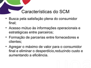 Características do SCM
• Busca pela satisfação plena do consumidor
final;
• Acesso mútuo às informações operacionais e
estratégicas entre parceiros;
• Formação de parcerias entre fornecedores e
clientes;
• Agregar o máximo de valor para o consumidor
final e eliminar o desperdício,reduzindo custo e
aumentando a eficiência.
 