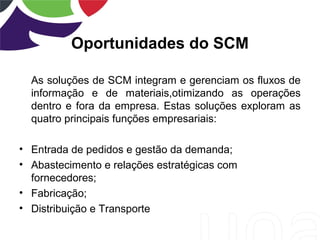 Oportunidades do SCM
As soluções de SCM integram e gerenciam os fluxos de
informação e de materiais,otimizando as operações
dentro e fora da empresa. Estas soluções exploram as
quatro principais funções empresariais:
• Entrada de pedidos e gestão da demanda;
• Abastecimento e relações estratégicas com
fornecedores;
• Fabricação;
• Distribuição e Transporte
 