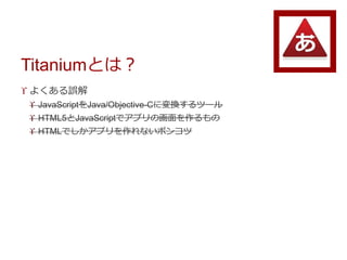 Titaniumとは？
 よくある誤解
 JavaScriptをJava/Objective-Cに変換するツール
 HTML5とJavaScriptでアプリの画面を作るもの
 HTMLでしかアプリを作れないポンコツ
 