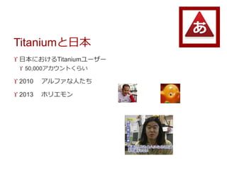 Titaniumと日本
 日本におけるTitaniumユーザー
 50,000アカウントくらい
 2010 アルファな人たち
 2013 ホリエモン
 