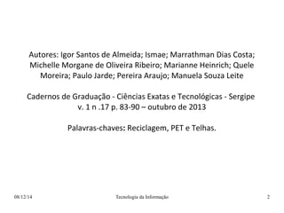 Autores: Igor Santos de Almeida; Ismae; Marrathman Dias Costa; 
Michelle Morgane de Oliveira Ribeiro; Marianne Heinrich; Quele 
Moreira; Paulo Jarde; Pereira Araujo; Manuela Souza Leite 
Cadernos de Graduação - Ciências Exatas e Tecnológicas - Sergipe 
v. 1 n .17 p. 83-90 – outubro de 2013 
Palavras-chaves: Reciclagem, PET e Telhas. 
08/12/14 Tecnologia da Informação 2 
 