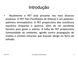 Introdução 
• Atualmente o PET está presente nos mais diversos 
produtos. O PET Poli (Tereftalato de Etileno) é um poliéster, 
polímero termoplástico. O PET proporciona alta resistência 
mecânica (impacto) e química, além de ter excelente 
barreira para gases e odores. A telha de PET proporciona 
luminosidade ao ambiente, agindo contra propagação de 
insetos e animais noturnos que buscam abrigo no forro do 
telhado. 
08/12/14 Tecnologia da Informação 3 
 