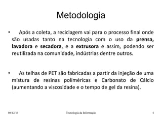 Metodologia 
• Após a coleta, a reciclagem vai para o processo final onde 
são usadas tanto na tecnologia com o uso da prensa, 
lavadora e secadora, e a extrusora e assim, podendo ser 
reutilizada na comunidade, indústrias dentre outros. 
• As telhas de PET são fabricadas a partir da injeção de uma 
mistura de resinas poliméricas e Carbonato de Cálcio 
(aumentando a viscosidade e o tempo de gel da resina). 
08/12/14 Tecnologia da Informação 4 
 