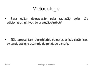 Metodologia 
• Para evitar degradação pela radiação solar são 
adicionados aditivos de proteção Anti-UV. 
• Não apresentam porosidades como as telhas cerâmicas, 
evitando assim o acúmulo de umidade e mofo. 
08/12/14 Tecnologia da Informação 5 
 
