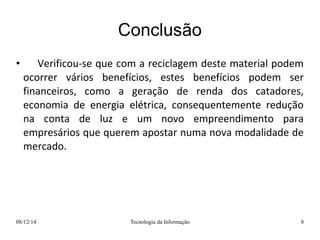 Conclusão 
• Verificou-se que com a reciclagem deste material podem 
ocorrer vários benefícios, estes benefícios podem ser 
financeiros, como a geração de renda dos catadores, 
economia de energia elétrica, consequentemente redução 
na conta de luz e um novo empreendimento para 
empresários que querem apostar numa nova modalidade de 
mercado. 
08/12/14 Tecnologia da Informação 8 
 