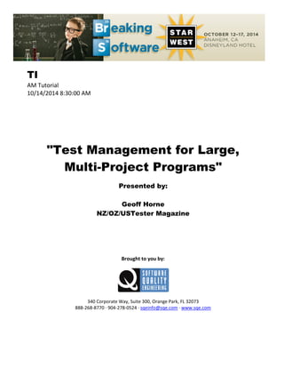 TI
AM Tutorial
10/14/2014 8:30:00 AM
"Test Management for Large,
Multi-Project Programs"
Presented by:
Geoff Horne
NZ/OZ/USTester Magazine
Brought to you by:
340 Corporate Way, Suite 300, Orange Park, FL 32073
888-268-8770 ∙ 904-278-0524 ∙ sqeinfo@sqe.com ∙ www.sqe.com
 