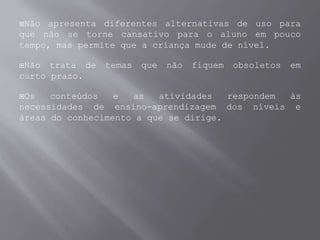 Não apresenta diferentes alternativas de uso para
que não se torne cansativo para o aluno em pouco
tempo, mas permite que a criança mude de nível.
Não trata de temas que não fiquem obsoletos em
curto prazo.
Os conteúdos e as atividades respondem às
necessidades de ensino-aprendizagem dos níveis e
áreas do conhecimento a que se dirige.
 