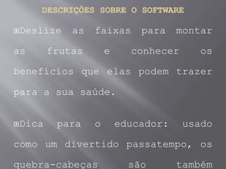 DESCRIÇÕES SOBRE O SOFTWARE
Deslize as faixas para montar
as frutas e conhecer os
benefícios que elas podem trazer
para a sua saúde.
Dica para o educador: usado
como um divertido passatempo, os
quebra-cabeças são também
 