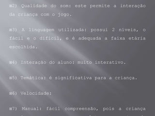 2) Qualidade do som: este permite a interação
da criança com o jogo.
3) A linguagem utilizada: possui 2 níveis, o
fácil e o difícil, e é adequada a faixa etária
escolhida.
4) Interação do aluno: muito interativo.
5) Temática: é significativa para a criança.
6) Velocidade:
7) Manual: fácil compreensão, pois a criança
 