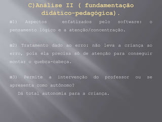 C)Análise II ( fundamentação
didático-pedagógica).
1) Aspectos enfatizados pelo software: o
pensamento lógico e a atenção/concentração.
2) Tratamento dado ao erro: não leva a criança ao
erro, pois ela precisa só de atenção para conseguir
montar o quebra-cabeça.
3) Permite a intervenção do professor ou se
apresenta como autônomo?
Dá total autonomia para a criança.
 