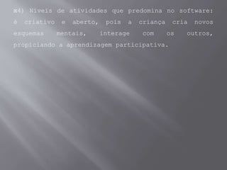 4) Níveis de atividades que predomina no software:
é criativo e aberto, pois a criança cria novos
esquemas mentais, interage com os outros,
propiciando a aprendizagem participativa.
 