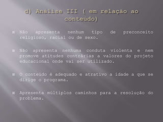  Não apresenta nenhum tipo de preconceito
religioso, racial ou de sexo.
 Não apresenta nenhuma conduta violenta e nem
promove atitudes contrárias a valores do projeto
educacional onde vai ser utilizado.
 O conteúdo é adequado e atrativo a idade a que se
dirige o programa.
 Apresenta múltiplos caminhos para a resolução do
problema.
 