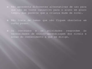  Não apresenta diferentes alternativas de uso para
que não se torne cansativo para o aluno em pouco
tempo, mas permite que a criança mude de nível.
 Não trata de temas que não fiquem obsoletos em
curto prazo.
 Os conteúdos e as atividades respondem às
necessidades de ensino-aprendizagem dos níveis e
áreas do conhecimento a que se dirige.
 