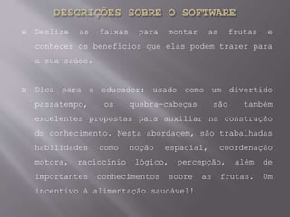  Deslize as faixas para montar as frutas e
conhecer os benefícios que elas podem trazer para
a sua saúde.
 Dica para o educador: usado como um divertido
passatempo, os quebra-cabeças são também
excelentes propostas para auxiliar na construção
do conhecimento. Nesta abordagem, são trabalhadas
habilidades como noção espacial, coordenação
motora, raciocínio lógico, percepção, além de
importantes conhecimentos sobre as frutas. Um
incentivo à alimentação saudável!
 