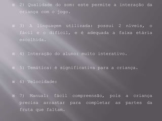  2) Qualidade do som: este permite a interação da
criança com o jogo.
 3) A linguagem utilizada: possui 2 níveis, o
fácil e o difícil, e é adequada a faixa etária
escolhida.
 4) Interação do aluno: muito interativo.
 5) Temática: é significativa para a criança.
 6) Velocidade:
 7) Manual: fácil compreensão, pois a criança
precisa arrastar para completar as partes da
fruta que faltam.
 