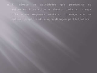 4) Níveis de atividades que predomina no
software: é criativo e aberto, pois a criança
cria novos esquemas mentais, interage com os
outros, propiciando a aprendizagem participativa.
 