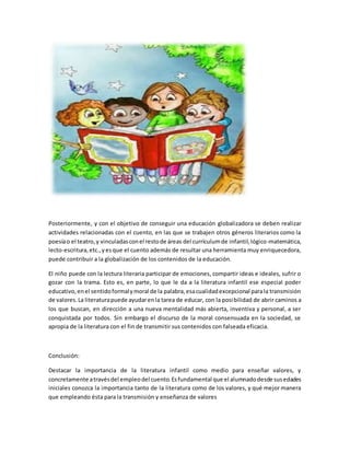 Posteriormente, y con el objetivo de conseguir una educación globalizadora se deben realizar
actividades relacionadas con el cuento, en las que se trabajen otros géneros literarios como la
poesíao el teatro,y vinculadasconel restode áreas del currículumde infantil,lógico-matemática,
lecto-escritura,etc.,y esque el cuento además de resultar una herramienta muy enriquecedora,
puede contribuir a la globalización de los contenidos de la educación.
El niño puede con la lectura literaria participar de emociones, compartir ideas e ideales, sufrir o
gozar con la trama. Esto es, en parte, lo que le da a la literatura infantil ese especial poder
educativo,enel sentidoformalymoral de la palabra,esacualidadexcepcional parala transmisión
de valores.La literaturapuede ayudarenla tarea de educar, con la posibilidad de abrir caminos a
los que buscan, en dirección a una nueva mentalidad más abierta, inventiva y personal, a ser
conquistada por todos. Sin embargo el discurso de la moral consensuada en la sociedad, se
apropia de la literatura con el fin de transmitir sus contenidos con falseada eficacia.
Conclusión:
Destacar la importancia de la literatura infantil como medio para enseñar valores, y
concretamente atravésdel empleodel cuento.Esfundamental que el alumnadodesde susedades
iniciales conozca la importancia tanto de la literatura como de los valores, y qué mejor manera
que empleando ésta para la transmisión y enseñanza de valores
 