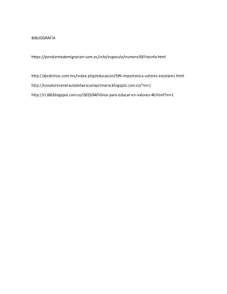 BIBLIOGRAFÍA
https://pendientedemigracion.ucm.es/info/especulo/numero39/liteinfa.html
http://abcdninos.com.mx/index.php/educacion/599-importancia-valores-escolares.html
http://losvaloresenelauladelaescuelaprimaria.blogspot.com.co/?m=1
http://rz100.blogspot.com.co/2015/04/libros-para-educar-en-valores-40.html?m=1
 