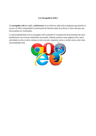 Los Navegadores Web's
Un navegador web (en inglés, web browser) es un software, aplicación o programa que permite el
acceso a la Web, interpretando la información de distintos tipos de archivos y sitios web para que
estos puedan ser visualizados.
La funcionalidad básica de un navegador web es permitir la visualización de documentos de texto,
posiblemente con recursos multimedia incrustados. Además, permite visitar páginas web y hacer
actividades en ella, es decir, enlazar un sitio con otro, imprimir, enviar y recibir correo, entre otras
funcionalidades más.
 