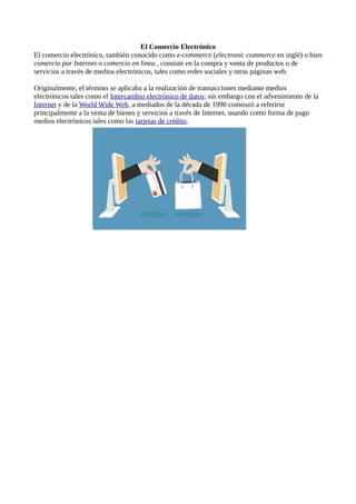 El Comercio Electrónico
El comercio electrónico, también conocido como e-commerce (electronic commerce en inglé) o bien
comercio por Internet o comercio en linea , consiste en la compra y venta de productos o de
servicios a través de medios electrónicos, tales como redes sociales y otras páginas web.
Originalmente, el término se aplicaba a la realización de transacciones mediante medios
electrónicos tales como el Intercambio electrónico de datos; sin embargo con el advenimiento de la
Internet y de la World Wide Web, a mediados de la década de 1990 comenzó a referirse
principalmente a la venta de bienes y servicios a través de Internet, usando como forma de pago
medios electrónicos tales como las tarjetas de crédito.
 