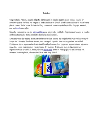 Créditos
Un préstamo rápido, crédito rápido, minicrédito o crédito expres es un tipo de crédito al
consumo que se concede por empresas no financieras de crédito o entidades financieras en un breve
plazo, con un límite breve de devolución y con condiciones muy desfavorables de pago, es decir,
con un interés muy alto.
No debe confundirse con los microcréditos que ofrecen las entidades financieras o bancos ni con los
créditos al consumo de las entidades bancarias tradicionales.
Estas empresas de crédito -normalmente telefónicas y online- no exigen excesivas condiciones por
lo que los clientes o deudores acuden para conseguir liquidez ante una urgencia o necesidad.
Evalúan en horas o pocos días la aprobación del préstamos. Las empresas imponen tanto intereses
muy altos como plazos cortos y estrictos de devolución -de días, un mes, o algunos meses-
dependiendo de la cantidad. Si se produce morosidad -retrasos en el pago y la devolución- los
intereses se multiplican y la devolución se hace muy difícil.
 