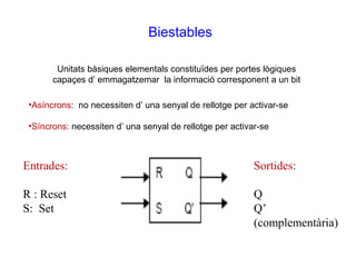 Biestables

        Unitats bàsiques elementals constituïdes per portes lògiques
       capaçes d’ emmagatzemar la informació corresponent a un bit

 •Asíncrons: no necessiten d’ una senyal de rellotge per activar-se

 •Síncrons: necessiten d’ una senyal de rellotge per activar-se



Entrades:                                                  Sortides:

R : Reset                                                  Q
S: Set                                                     Q’
                                                           (complementària)
 