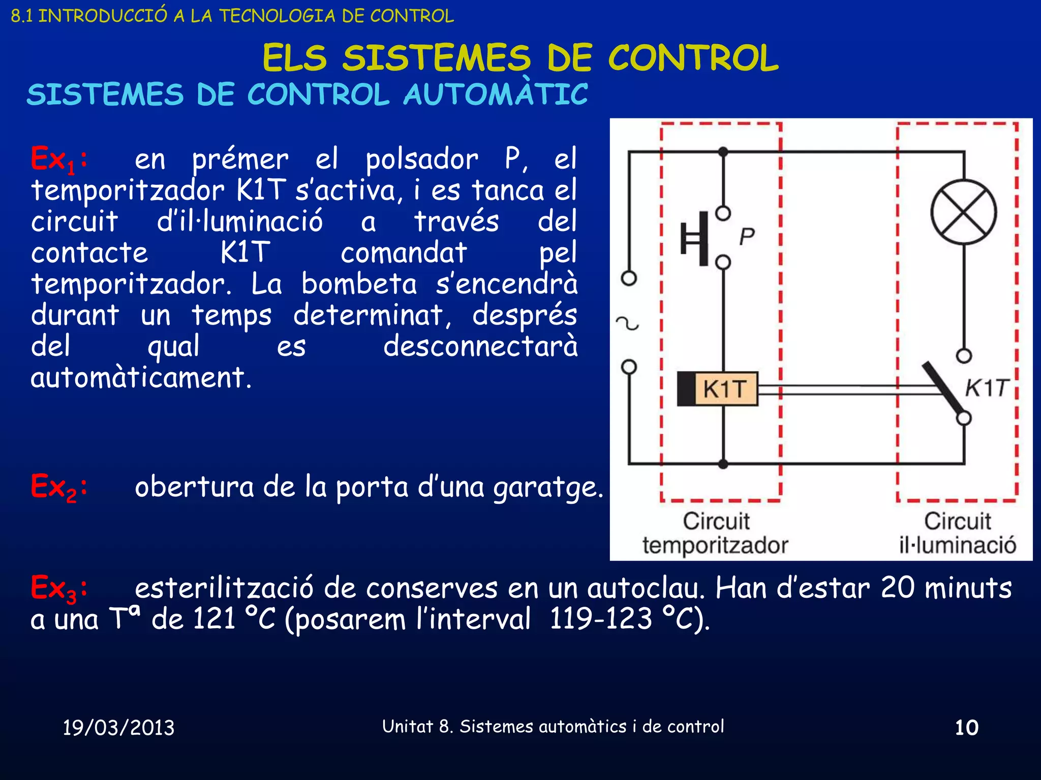 8.1 INTRODUCCIÓ A LA TECNOLOGIA DE CONTROL

                       ELS SISTEMES DE CONTROL
 SISTEMES DE CONTROL AUTOMÀTIC

 Ex1:   en prémer el polsador P, el
 temporitzador K1T s’activa, i es tanca el
 circuit d’il·luminació a través del
 contacte       K1T    comandat        pel
 temporitzador. La bombeta s’encendrà
 durant un temps determinat, després
 del     qual       es    desconnectarà
 automàticament.


 Ex2:      obertura de la porta d’una garatge.


 Ex3:   esterilització de conserves en un autoclau. Han d’estar 20 minuts
 a una Tª de 121 ºC (posarem l’interval 119-123 ºC).


    19/03/2013                     Unitat 8. Sistemes automàtics i de control   10
 