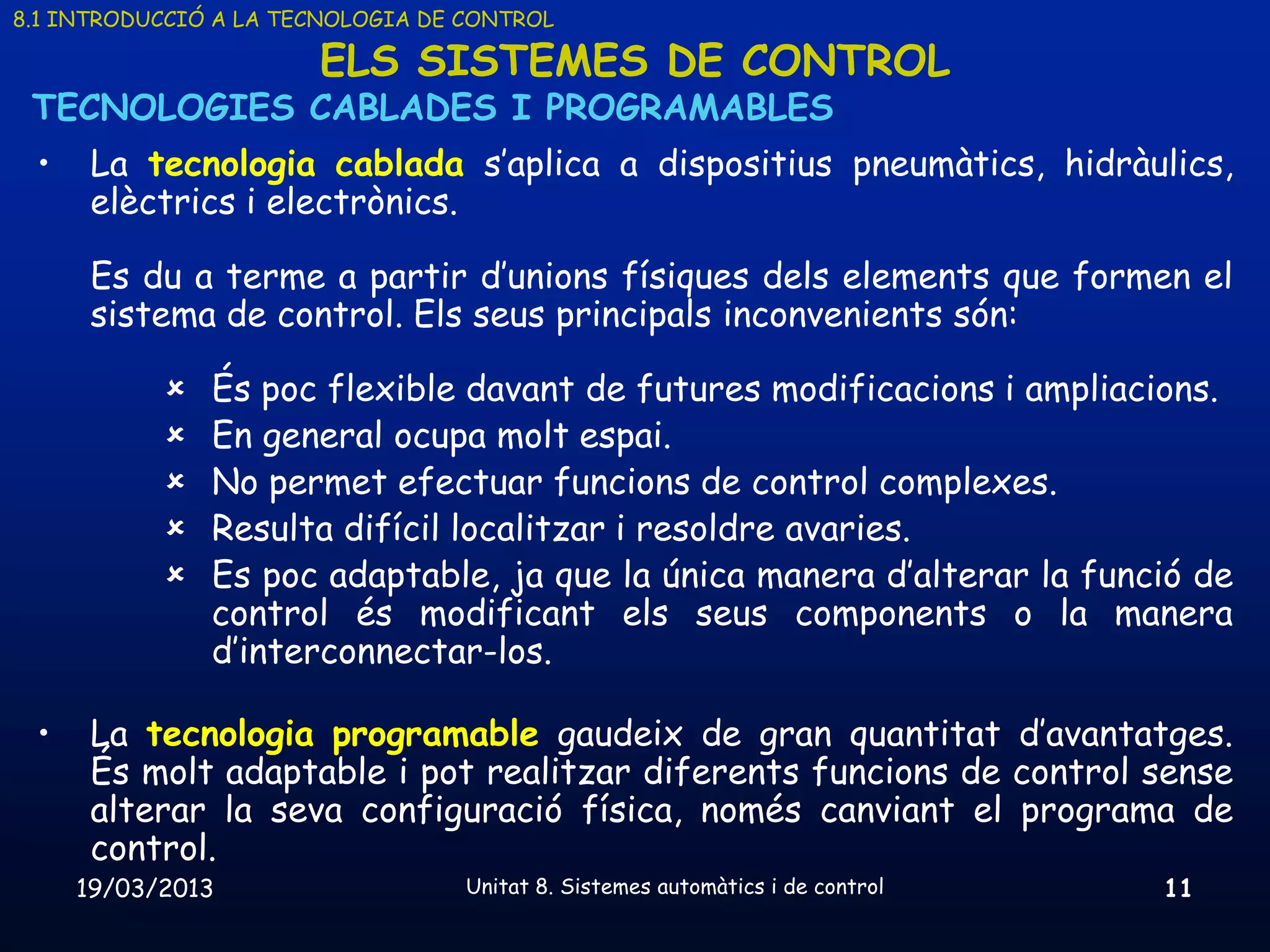 8.1 INTRODUCCIÓ A LA TECNOLOGIA DE CONTROL

                       ELS SISTEMES DE CONTROL
 TECNOLOGIES CABLADES I PROGRAMABLES
 •    La tecnologia cablada s’aplica a dispositius pneumàtics, hidràulics,
      elèctrics i electrònics.

      Es du a terme a partir d’unions físiques dels elements que formen el
      sistema de control. Els seus principals inconvenients són:

              És poc flexible davant de futures modificacions i ampliacions.
              En general ocupa molt espai.
              No permet efectuar funcions de control complexes.
              Resulta difícil localitzar i resoldre avaries.
              Es poc adaptable, ja que la única manera d’alterar la funció de
               control és modificant els seus components o la manera
               d’interconnectar-los.

 •    La tecnologia programable gaudeix de gran quantitat d’avantatges.
      És molt adaptable i pot realitzar diferents funcions de control sense
      alterar la seva configuració física, només canviant el programa de
      control.
     19/03/2013                    Unitat 8. Sistemes automàtics i de control   11
 