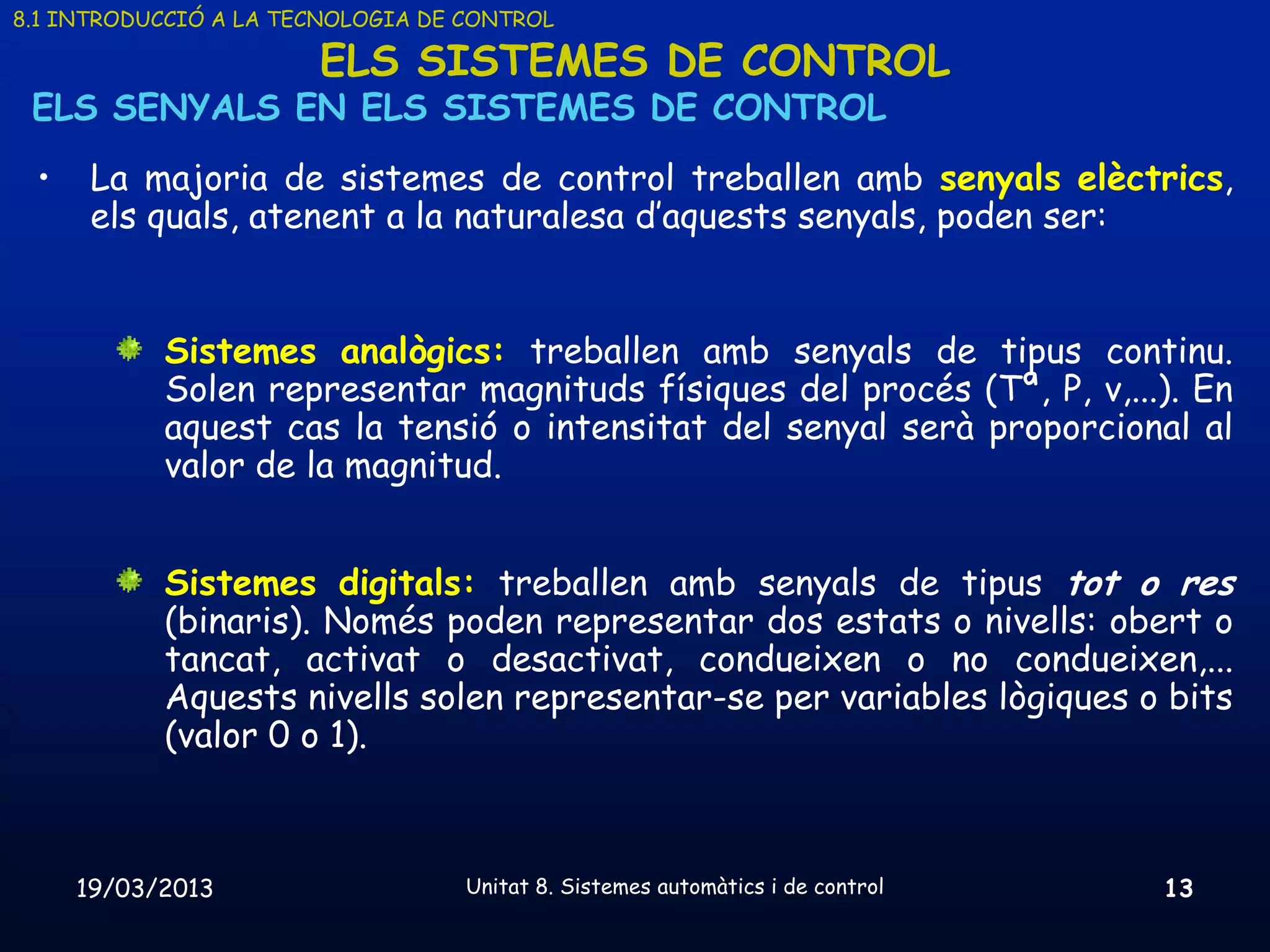 8.1 INTRODUCCIÓ A LA TECNOLOGIA DE CONTROL

                       ELS SISTEMES DE CONTROL
 ELS SENYALS EN ELS SISTEMES DE CONTROL
 •    La majoria de sistemes de control treballen amb senyals elèctrics,
      els quals, atenent a la naturalesa d’aquests senyals, poden ser:


           Sistemes analògics: treballen amb senyals de tipus continu.
           Solen representar magnituds físiques del procés (Tª, P, v,...). En
           aquest cas la tensió o intensitat del senyal serà proporcional al
           valor de la magnitud.


           Sistemes digitals: treballen amb senyals de tipus tot o res
           (binaris). Només poden representar dos estats o nivells: obert o
           tancat, activat o desactivat, condueixen o no condueixen,...
           Aquests nivells solen representar-se per variables lògiques o bits
           (valor 0 o 1).



     19/03/2013                    Unitat 8. Sistemes automàtics i de control   13
 