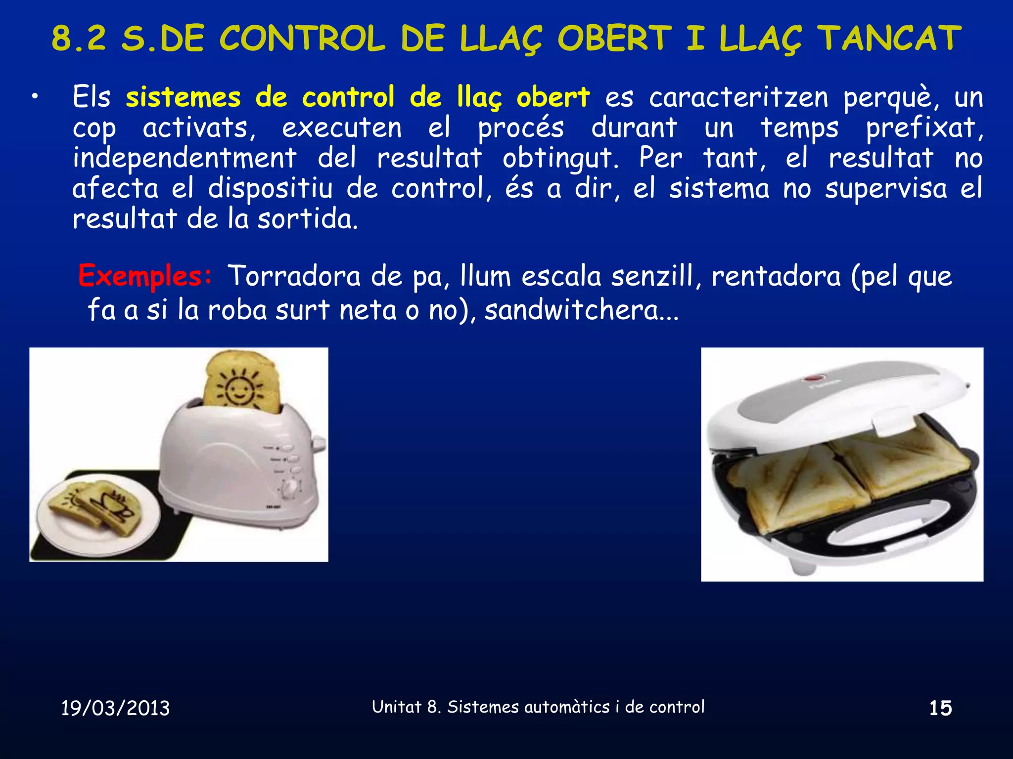 8.2 S.DE CONTROL DE LLAÇ OBERT I LLAÇ TANCAT
•    Els sistemes de control de llaç obert es caracteritzen perquè, un
     cop activats, executen el procés durant un temps prefixat,
     independentment del resultat obtingut. Per tant, el resultat no
     afecta el dispositiu de control, és a dir, el sistema no supervisa el
     resultat de la sortida.

     Exemples: Torradora de pa, llum escala senzill, rentadora (pel que
      fa a si la roba surt neta o no), sandwitchera...




    19/03/2013             Unitat 8. Sistemes automàtics i de control   15
 