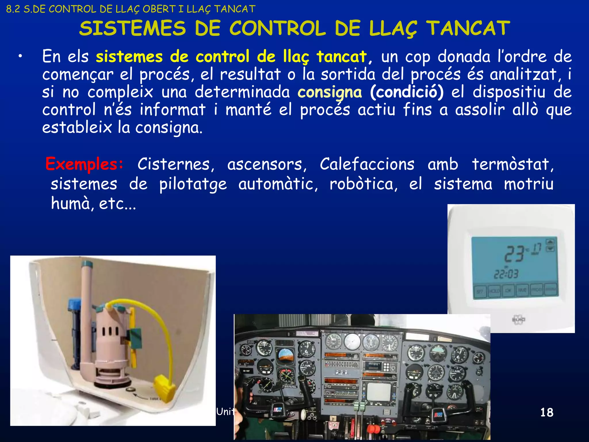 8.2 S.DE CONTROL DE LLAÇ OBERT I LLAÇ TANCAT

            SISTEMES DE CONTROL DE LLAÇ TANCAT
 •    En els sistemes de control de llaç tancat, un cop donada l’ordre de
      començar el procés, el resultat o la sortida del procés és analitzat, i
      si no compleix una determinada consigna (condició) el dispositiu de
      control n’és informat i manté el procés actiu fins a assolir allò que
      estableix la consigna.

      Exemples: Cisternes, ascensors, Calefaccions amb termòstat,
       sistemes de pilotatge automàtic, robòtica, el sistema motriu
       humà, etc...




     19/03/2013                      Unitat 8. Sistemes automàtics i de control   18
 