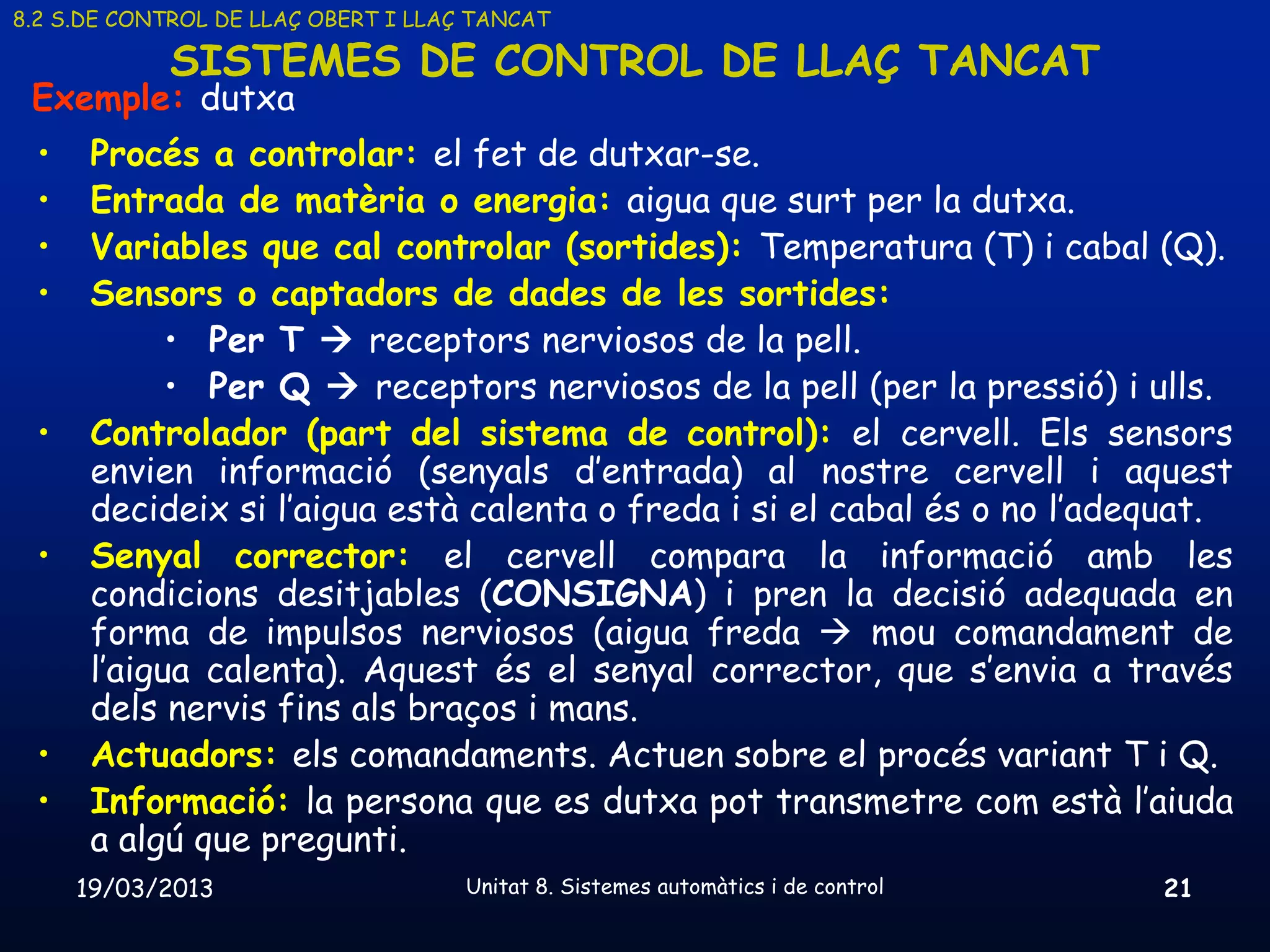 8.2 S.DE CONTROL DE LLAÇ OBERT I LLAÇ TANCAT

            SISTEMES DE CONTROL DE LLAÇ TANCAT
 Exemple: dutxa
 •    Procés a controlar: el fet de dutxar-se.
 •    Entrada de matèria o energia: aigua que surt per la dutxa.
 •    Variables que cal controlar (sortides): Temperatura (T) i cabal (Q).
 •    Sensors o captadors de dades de les sortides:
            • Per T  receptors nerviosos de la pell.
            • Per Q  receptors nerviosos de la pell (per la pressió) i ulls.
 •    Controlador (part del sistema de control): el cervell. Els sensors
      envien informació (senyals d’entrada) al nostre cervell i aquest
      decideix si l’aigua està calenta o freda i si el cabal és o no l’adequat.
 •    Senyal corrector: el cervell compara la informació amb les
      condicions desitjables (CONSIGNA) i pren la decisió adequada en
      forma de impulsos nerviosos (aigua freda  mou comandament de
      l’aigua calenta). Aquest és el senyal corrector, que s’envia a través
      dels nervis fins als braços i mans.
 •    Actuadors: els comandaments. Actuen sobre el procés variant T i Q.
 •    Informació: la persona que es dutxa pot transmetre com està l’aiuda
      a algú que pregunti.
     19/03/2013                      Unitat 8. Sistemes automàtics i de control   21
 